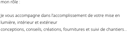 mon rôle :

Je vous accompagne dans l’accomplissement de votre mise en lumière, intérieur et extérieur 
conceptions, conseils, créations, fournitures et suivi de chantiers... 

