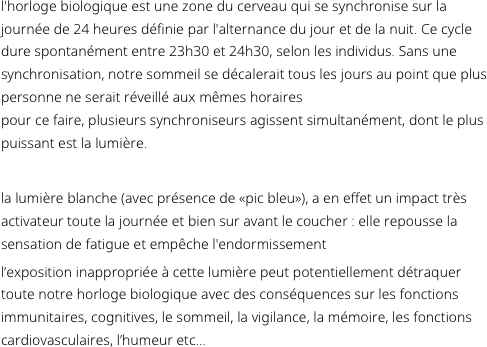 L'horloge biologique est une zone du cerveau qui se synchronise sur la journée de 24 heures définie par l'alternance du jour et de la nuit. Ce cycle dure spontanément entre 23h30 et 24h30, selon les individus. Sans une synchronisation, notre sommeil se décalerait tous les jours au point que plus personne ne serait réveillé aux mêmes horaires. Pour ce faire, plusieurs synchroniseurs agissent simultanément, dont le plus puissant est la lumière.

La lumière blanche (avec présence de «pic bleu»), a en effet un impact très activateur toute la journée et bien sur avant le coucher : elle repousse la sensation de fatigue et empêche l'endormissement. L’exposition inappropriée à cette lumière peut potentiellement détraquer toute notre horloge biologique avec des conséquences sur les fonctions immunitaires, cognitives, le sommeil, la vigilance, la mémoire, les fonctions cardiovasculaires, l’humeur etc...