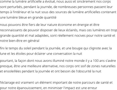 comme la lumière artificielle a évolué, nous aussi et sincèrement nos corps sont perturbés, pendant la journée, de nombreuses personnes passent leur temps à l’intérieur et la nuit sous des sources de lumière artificielles contenant une lumière bleue en grande quantité
nous pouvons être fiers de leur nature économe en énergie et être reconnaissants de pouvoir disposer de lieux éclairés, mais ces lumières en trop grande quantité et mal adaptées, sont réellement nocives pour notre santé et notre bien-être en général
fini le temps du soleil pendant la journée, et une bougie qui clignote avec la lune et les étoiles pour éclairer une conversation la nuit 
pourtant, la façon dont nous avons illuminé notre monde il y a 100 ans s'avère presque, être une meilleure alternative, nos corps ont soif de zones naturelles et ensoleillées pendant la journée et ont besoin de l'obscurité la nuit

l’éclairage est vraiment un élément important de notre parcours de santé et pour notre épanouissement, en minimiser l'impact est une erreur