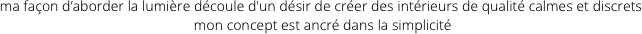ma façon d’aborder la lumière découle d'un désir de créer des intérieurs de qualité calmes et discrets
 mon concept est ancré dans la simplicité
